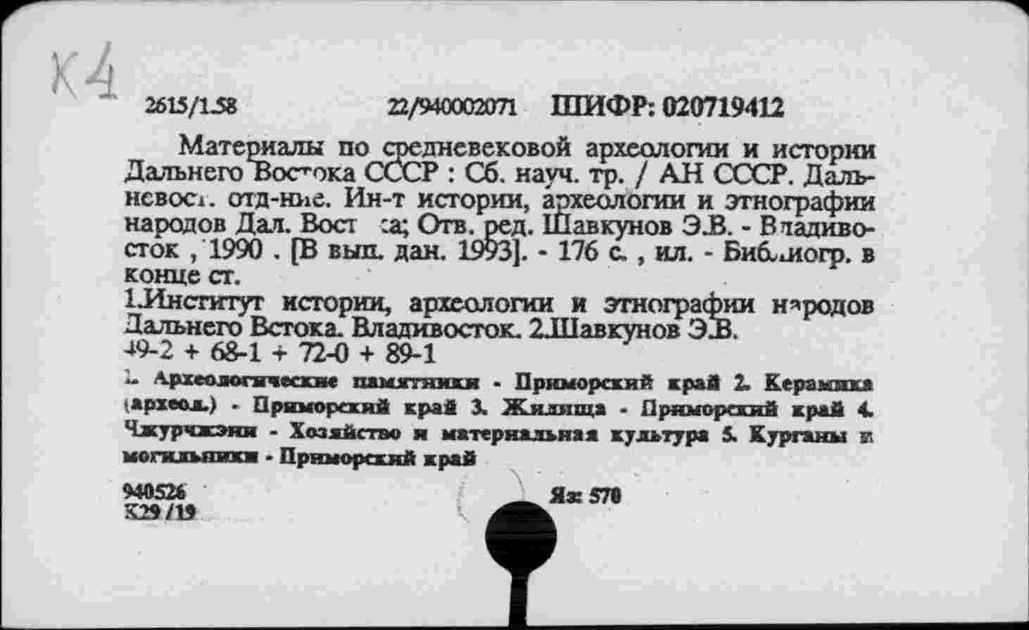 ﻿2615/1.58	22/940002071 ШИФР: 020719412
Материалы по средневековой археологии и истории Дальнего Востока СССР : Сб. науч. гр. / АН СССР. Даль-нсвост. отд-ние. Ин-т истории, археологии и этнографии народов Дал. Вост :а; Отв. ред. Шавкунов Э.В. - Владивосток ,1990 . [В вып. дан. 1993]. - 176 с., ил. - Биб-логр. в конце ст.
1 .Институт истории, археологии и этнографии народов Дальнего Встока. Владивосток. 2Л1авкунов 3JB.
49-2 + 68-1 + 72-0 + 89-1
“ Археологические памятники - Приморский край 2. Керамика ■ археол.) ■ Приморский край 3. Жилища • Приморский край 4. Члсурчжэни - Хозяйство и материальная культура 5. Курганы и могильники ■ Приморский край
940524	Як 570
К2»Л9